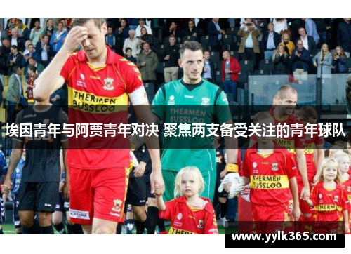 埃因青年与阿贾青年对决 聚焦两支备受关注的青年球队