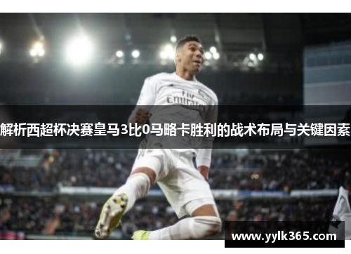 解析西超杯决赛皇马3比0马略卡胜利的战术布局与关键因素